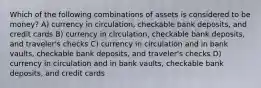 Which of the following combinations of assets is considered to be money? A) currency in circulation, checkable bank deposits, and credit cards B) currency in circulation, checkable bank deposits, and traveler's checks C) currency in circulation and in bank vaults, checkable bank deposits, and traveler's checks D) currency in circulation and in bank vaults, checkable bank deposits, and credit cards