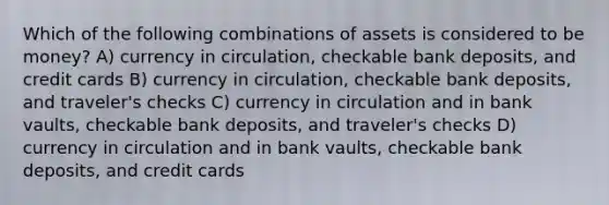 Which of the following combinations of assets is considered to be money? A) currency in circulation, checkable bank deposits, and credit cards B) currency in circulation, checkable bank deposits, and traveler's checks C) currency in circulation and in bank vaults, checkable bank deposits, and traveler's checks D) currency in circulation and in bank vaults, checkable bank deposits, and credit cards