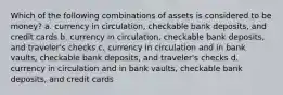 Which of the following combinations of assets is considered to be money? a. currency in circulation, checkable bank deposits, and credit cards b. currency in circulation, checkable bank deposits, and traveler's checks c. currency in circulation and in bank vaults, checkable bank deposits, and traveler's checks d. currency in circulation and in bank vaults, checkable bank deposits, and credit cards