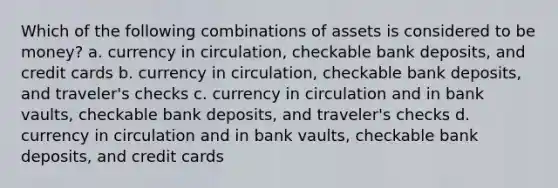 Which of the following combinations of assets is considered to be money? a. currency in circulation, checkable bank deposits, and credit cards b. currency in circulation, checkable bank deposits, and traveler's checks c. currency in circulation and in bank vaults, checkable bank deposits, and traveler's checks d. currency in circulation and in bank vaults, checkable bank deposits, and credit cards