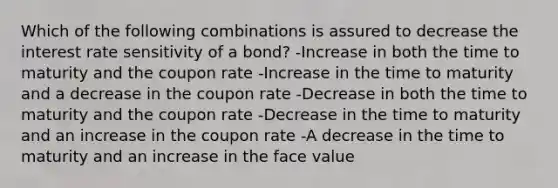 Which of the following combinations is assured to decrease the interest rate sensitivity of a bond? -Increase in both the time to maturity and the coupon rate -Increase in the time to maturity and a decrease in the coupon rate -Decrease in both the time to maturity and the coupon rate -Decrease in the time to maturity and an increase in the coupon rate -A decrease in the time to maturity and an increase in the face value