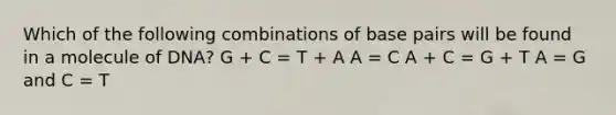 Which of the following combinations of base pairs will be found in a molecule of DNA? G + C = T + A A = C A + C = G + T A = G and C = T