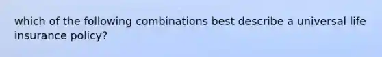 which of the following combinations best describe a universal life insurance policy?