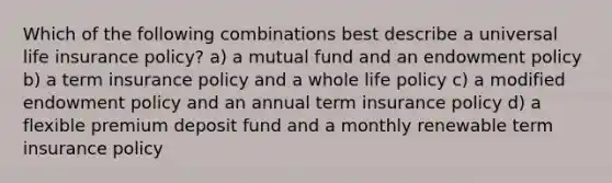 Which of the following combinations best describe a universal life insurance policy? a) a mutual fund and an endowment policy b) a term insurance policy and a whole life policy c) a modified endowment policy and an annual term insurance policy d) a flexible premium deposit fund and a monthly renewable term insurance policy