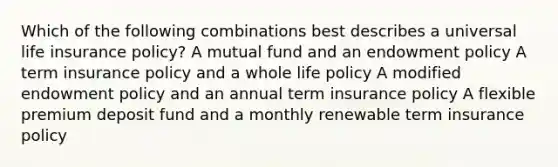 Which of the following combinations best describes a universal life insurance policy? A mutual fund and an endowment policy A term insurance policy and a whole life policy A modified endowment policy and an annual term insurance policy A flexible premium deposit fund and a monthly renewable term insurance policy