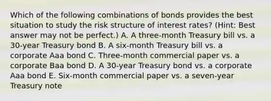 Which of the following combinations of bonds provides the best situation to study the risk structure of interest rates? (Hint: Best answer may not be perfect.) A. A three-month Treasury bill vs. a 30-year Treasury bond B. A six-month Treasury bill vs. a corporate Aaa bond C. Three-month commercial paper vs. a corporate Baa bond D. A 30-year Treasury bond vs. a corporate Aaa bond E. Six-month commercial paper vs. a seven-year Treasury note