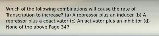 Which of the following combinations will cause the rate of Transcription to increase? (a) A repressor plus an inducer (b) A repressor plus a coactivator (c) An activator plus an inhibitor (d) None of the above Page 347