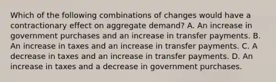 Which of the following combinations of changes would have a contractionary effect on aggregate demand? A. An increase in government purchases and an increase in transfer payments. B. An increase in taxes and an increase in transfer payments. C. A decrease in taxes and an increase in transfer payments. D. An increase in taxes and a decrease in government purchases.