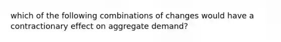 which of the following combinations of changes would have a contractionary effect on aggregate demand?