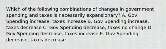 Which of the following combinations of changes in government spending and taxes is necessarily expansionary? A. Gov Spending increase, taxes increase B. Gov Spending increase, taxes decrease C. Gov Spending decrease, taxes no change D. Gov Spending decrease, taxes increase E. Gov Spending decrease, taxes decrease