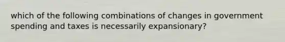 which of the following combinations of changes in government spending and taxes is necessarily expansionary?