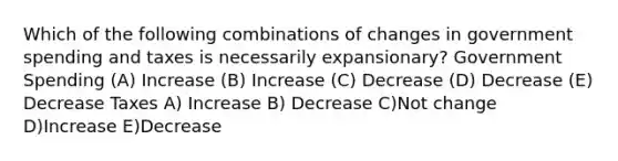 Which of the following combinations of changes in government spending and taxes is necessarily expansionary? Government Spending (A) Increase (B) Increase (C) Decrease (D) Decrease (E) Decrease Taxes A) Increase B) Decrease C)Not change D)Increase E)Decrease