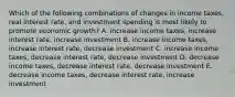 Which of the following combinations of changes in income taxes, real interest rate, and investment spending is most likely to promote economic growth? A. increase income taxes, increase interest rate, increase investment B. increase income taxes, increase interest rate, decrease investment C. increase income taxes, decrease interest rate, decrease investment D. decrease income taxes, decrease interest rate, decrease investment E. decrease income taxes, decrease interest rate, increase investment