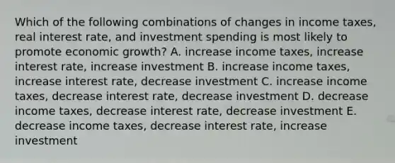 Which of the following combinations of changes in income taxes, real interest rate, and investment spending is most likely to promote economic growth? A. increase income taxes, increase interest rate, increase investment B. increase income taxes, increase interest rate, decrease investment C. increase income taxes, decrease interest rate, decrease investment D. decrease income taxes, decrease interest rate, decrease investment E. decrease income taxes, decrease interest rate, increase investment