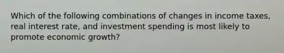 Which of the following combinations of changes in income taxes, real interest rate, and investment spending is most likely to promote economic growth?