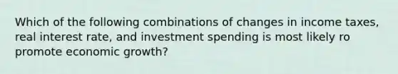 Which of the following combinations of changes in income taxes, real interest rate, and investment spending is most likely ro promote economic growth?