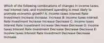 Which of the following combinations of changes in income taxes, real interest rate, and investment spending is most likely to promote economic growth? A: Income taxes Interest Rate Investment Increase Increase. Increase B: Income taxes Interest Rate Investment Increase Increase Decrease C: Income taxes Interest Rate Investment Increase Decrease Decrease D: Income taxes Interest Rate Investment Decrease Decrease Decrease E: Income taxes Interest Rate Investment Decrease Decrease Increase