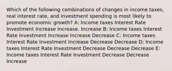 Which of the following combinations of changes in income taxes, real interest rate, and investment spending is most likely to promote economic growth? A: Income taxes Interest Rate Investment Increase Increase. Increase B: Income taxes Interest Rate Investment Increase Increase Decrease C: Income taxes Interest Rate Investment Increase Decrease Decrease D: Income taxes Interest Rate Investment Decrease Decrease Decrease E: Income taxes Interest Rate Investment Decrease Decrease Increase