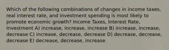 Which of the following combinations of changes in income taxes, real interest rate, and investment spending is most likely to promote economic growth? Income Taxes, Interest Rate, Investment A) increase, increase, increase B) increase, increase, decrease C) increase, decrease, decrease D) decrease, decrease, decrease E) decrease, decrease, increase