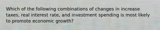 Which of the following combinations of changes in increase taxes, real interest rate, and investment spending is most likely to promote economic growth?