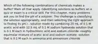 Which of the following combinations of chemicals makes a buffer? Mark all that apply. (Identifying solutions as buffers on a quiz or exam is a critical skill. For this chapter, many problems ask you to find the pH of a solution. The challenge is classifying the solution appropriately, and then selecting the right approach to finding its pH.) - solution made by combining 25 mL of 0.1 M acetic acid with 12.5 mL of 0.1 M sodium hydroxide solution that is 0.1 M each in hydrochloric acid and sodium chloride -roughly equimolar mixture of acetic acid and sodium acetate -solution that is 0.1 M each in ammonia and ammonium chloride