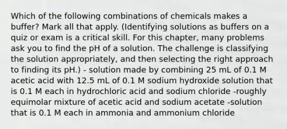 Which of the following combinations of chemicals makes a buffer? Mark all that apply. (Identifying solutions as buffers on a quiz or exam is a critical skill. For this chapter, many problems ask you to find the pH of a solution. The challenge is classifying the solution appropriately, and then selecting the right approach to finding its pH.) - solution made by combining 25 mL of 0.1 M acetic acid with 12.5 mL of 0.1 M sodium hydroxide solution that is 0.1 M each in hydrochloric acid and sodium chloride -roughly equimolar mixture of acetic acid and sodium acetate -solution that is 0.1 M each in ammonia and ammonium chloride