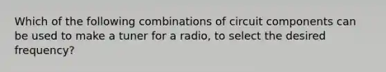 Which of the following combinations of circuit components can be used to make a tuner for a radio, to select the desired frequency?