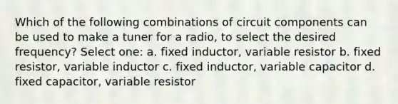 Which of the following combinations of circuit components can be used to make a tuner for a radio, to select the desired frequency? Select one: a. fixed inductor, variable resistor b. fixed resistor, variable inductor c. fixed inductor, variable capacitor d. fixed capacitor, variable resistor