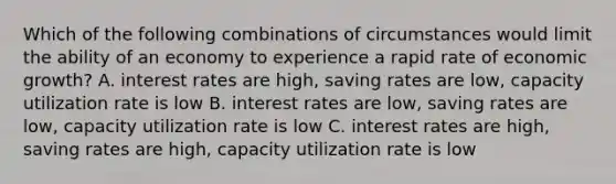 Which of the following combinations of circumstances would limit the ability of an economy to experience a rapid rate of economic growth? A. interest rates are high, saving rates are low, capacity utilization rate is low B. interest rates are low, saving rates are low, capacity utilization rate is low C. interest rates are high, saving rates are high, capacity utilization rate is low