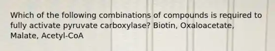 Which of the following combinations of compounds is required to fully activate pyruvate carboxylase? Biotin, Oxaloacetate, Malate, Acetyl-CoA