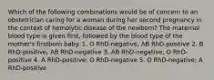 Which of the following combinations would be of concern to an obstetrician caring for a woman during her second pregnancy in the context of hemolytic disease of the newborn? The maternal blood type is given first, followed by the blood type of the mother's firstborn baby. 1. O RhD-negative, AB RhD-positive 2. B RhD-positive, AB RhD-negative 3. AB RhD-negative; O RhD-positive 4. A RhD-positive; O RhD-negative 5. O RhD-negative; A RhD-positive