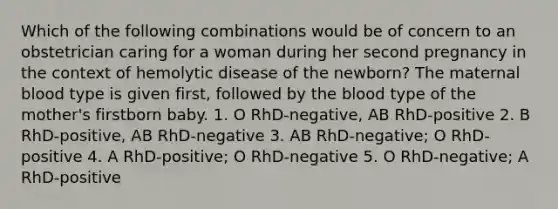 Which of the following combinations would be of concern to an obstetrician caring for a woman during her second pregnancy in the context of hemolytic disease of the newborn? The maternal blood type is given first, followed by <a href='https://www.questionai.com/knowledge/k7oXMfj7lk-the-blood' class='anchor-knowledge'>the blood</a> type of the mother's firstborn baby. 1. O RhD-negative, AB RhD-positive 2. B RhD-positive, AB RhD-negative 3. AB RhD-negative; O RhD-positive 4. A RhD-positive; O RhD-negative 5. O RhD-negative; A RhD-positive