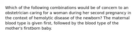 Which of the following combinations would be of concern to an obstetrician caring for a woman during her second pregnancy in the context of hemolytic disease of the newborn? The maternal blood type is given first, followed by the blood type of the mother's firstborn baby.