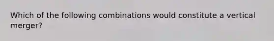 Which of the following combinations would constitute a vertical merger?