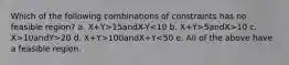 Which of the following combinations of constraints has no feasible region? a. X+Y>15andX-Y 5andX>10 c. X>10andY>20 d. X+Y>100andX+Y<50 e. All of the above have a feasible region.