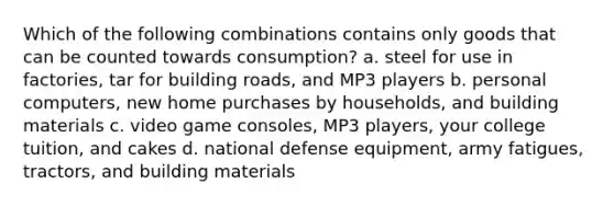 Which of the following combinations contains only goods that can be counted towards consumption? a. steel for use in factories, tar for building roads, and MP3 players b. personal computers, new home purchases by households, and building materials c. video game consoles, MP3 players, your college tuition, and cakes d. national defense equipment, army fatigues, tractors, and building materials