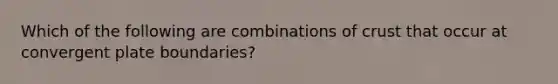 Which of the following are combinations of crust that occur at convergent plate boundaries?