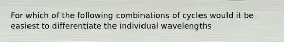 For which of the following combinations of cycles would it be easiest to differentiate the individual wavelengths