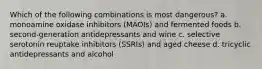 Which of the following combinations is most dangerous? a. monoamine oxidase inhibitors (MAOIs) and fermented foods b. second-generation antidepressants and wine c. selective serotonin reuptake inhibitors (SSRIs) and aged cheese d. tricyclic antidepressants and alcohol