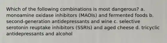 Which of the following combinations is most dangerous? a. monoamine oxidase inhibitors (MAOIs) and fermented foods b. second-generation antidepressants and wine c. selective serotonin reuptake inhibitors (SSRIs) and aged cheese d. tricyclic antidepressants and alcohol