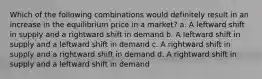 Which of the following combinations would definitely result in an increase in the equilibrium price in a market? a. A leftward shift in supply and a rightward shift in demand b. A leftward shift in supply and a leftward shift in demand c. A rightward shift in supply and a rightward shift in demand d. A rightward shift in supply and a leftward shift in demand