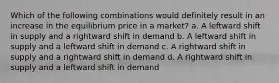 Which of the following combinations would definitely result in an increase in the equilibrium price in a market? a. A leftward shift in supply and a rightward shift in demand b. A leftward shift in supply and a leftward shift in demand c. A rightward shift in supply and a rightward shift in demand d. A rightward shift in supply and a leftward shift in demand