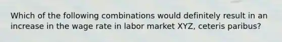 Which of the following combinations would definitely result in an increase in the wage rate in labor market XYZ, ceteris paribus?