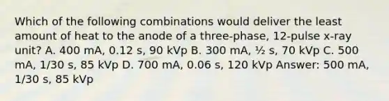 Which of the following combinations would deliver the least amount of heat to the anode of a three-phase, 12-pulse x-ray unit? A. 400 mA, 0.12 s, 90 kVp B. 300 mA, ½ s, 70 kVp C. 500 mA, 1/30 s, 85 kVp D. 700 mA, 0.06 s, 120 kVp Answer: 500 mA, 1/30 s, 85 kVp