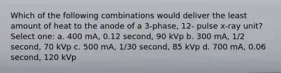 Which of the following combinations would deliver the least amount of heat to the anode of a 3-phase, 12- pulse x-ray unit? Select one: a. 400 mA, 0.12 second, 90 kVp b. 300 mA, 1/2 second, 70 kVp c. 500 mA, 1/30 second, 85 kVp d. 700 mA, 0.06 second, 120 kVp