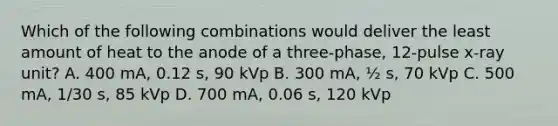 Which of the following combinations would deliver the least amount of heat to the anode of a three-phase, 12-pulse x-ray unit? A. 400 mA, 0.12 s, 90 kVp B. 300 mA, ½ s, 70 kVp C. 500 mA, 1/30 s, 85 kVp D. 700 mA, 0.06 s, 120 kVp