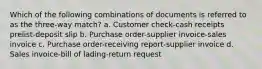 Which of the following combinations of documents is referred to as the three-way match? a. Customer check-cash receipts prelist-deposit slip b. Purchase order-supplier invoice-sales invoice c. Purchase order-receiving report-supplier invoice d. Sales invoice-bill of lading-return request