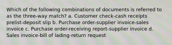 Which of the following combinations of documents is referred to as the three-way match? a. Customer check-cash receipts prelist-deposit slip b. Purchase order-supplier invoice-sales invoice c. Purchase order-receiving report-supplier invoice d. Sales invoice-bill of lading-return request