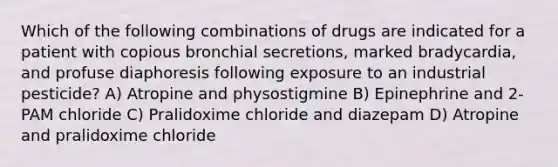 Which of the following combinations of drugs are indicated for a patient with copious bronchial secretions, marked bradycardia, and profuse diaphoresis following exposure to an industrial pesticide? A) Atropine and physostigmine B) Epinephrine and 2-PAM chloride C) Pralidoxime chloride and diazepam D) Atropine and pralidoxime chloride