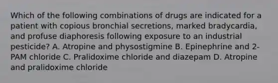 Which of the following combinations of drugs are indicated for a patient with copious bronchial secretions, marked bradycardia, and profuse diaphoresis following exposure to an industrial pesticide? A. Atropine and physostigmine B. Epinephrine and 2-PAM chloride C. Pralidoxime chloride and diazepam D. Atropine and pralidoxime chloride